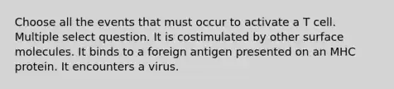 Choose all the events that must occur to activate a T cell. Multiple select question. It is costimulated by other surface molecules. It binds to a foreign antigen presented on an MHC protein. It encounters a virus.