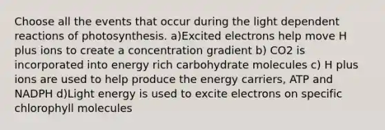 Choose all the events that occur during the light dependent reactions of photosynthesis. a)Excited electrons help move H plus ions to create a concentration gradient b) CO2 is incorporated into energy rich carbohydrate molecules c) H plus ions are used to help produce the energy carriers, ATP and NADPH d)Light energy is used to excite electrons on specific chlorophyll molecules