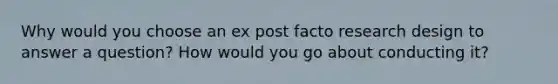 Why would you choose an ex post facto research design to answer a question? How would you go about conducting it?