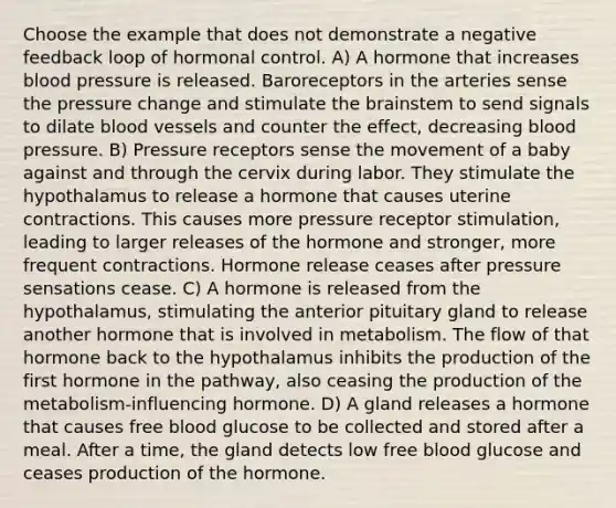 Choose the example that does not demonstrate a negative feedback loop of hormonal control. A) A hormone that increases <a href='https://www.questionai.com/knowledge/kD0HacyPBr-blood-pressure' class='anchor-knowledge'>blood pressure</a> is released. Baroreceptors in the arteries sense the pressure change and stimulate <a href='https://www.questionai.com/knowledge/kLMtJeqKp6-the-brain' class='anchor-knowledge'>the brain</a>stem to send signals to dilate <a href='https://www.questionai.com/knowledge/kZJ3mNKN7P-blood-vessels' class='anchor-knowledge'>blood vessels</a> and counter the effect, decreasing blood pressure. B) Pressure receptors sense the movement of a baby against and through the cervix during labor. They stimulate the hypothalamus to release a hormone that causes uterine contractions. This causes more pressure receptor stimulation, leading to larger releases of the hormone and stronger, more frequent contractions. Hormone release ceases after pressure sensations cease. C) A hormone is released from the hypothalamus, stimulating the anterior pituitary gland to release another hormone that is involved in metabolism. The flow of that hormone back to the hypothalamus inhibits the production of the first hormone in the pathway, also ceasing the production of the metabolism-influencing hormone. D) A gland releases a hormone that causes free blood glucose to be collected and stored after a meal. After a time, the gland detects low free blood glucose and ceases production of the hormone.