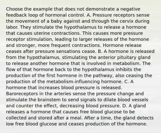 Choose the example that does not demonstrate a negative feedback loop of hormonal control. A. Pressure receptors sense the movement of a baby against and through the cervix during labor. They stimulate the hypothalamus to release a hormone that causes uterine contractions. This causes more pressure receptor stimulation, leading to larger releases of the hormone and stronger, more frequent contractions. Hormone release ceases after pressure sensations cease. B. A hormone is released from the hypothalamus, stimulating the anterior pituitary gland to release another hormone that is involved in metabolism. The flow of that hormone back to the hypothalamus inhibits the production of the first hormone in the pathway, also ceasing the production of the metabolism-influencing hormone. C. A hormone that increases blood pressure is released. Baroreceptors in the arteries sense the pressure change and stimulate the brainstem to send signals to dilate blood vessels and counter the effect, decreasing blood pressure. D. A gland releases a hormone that causes free blood glucose to be collected and stored after a meal. After a time, the gland detects low free blood glucose and ceases production of the hormone.