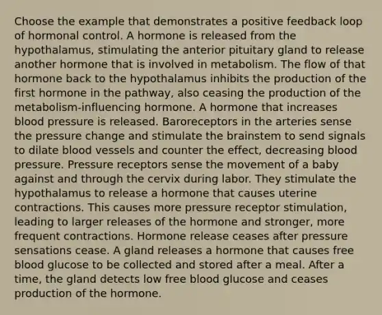 Choose the example that demonstrates a positive feedback loop of hormonal control. A hormone is released from the hypothalamus, stimulating the anterior pituitary gland to release another hormone that is involved in metabolism. The flow of that hormone back to the hypothalamus inhibits the production of the first hormone in the pathway, also ceasing the production of the metabolism-influencing hormone. A hormone that increases blood pressure is released. Baroreceptors in the arteries sense the pressure change and stimulate the brainstem to send signals to dilate blood vessels and counter the effect, decreasing blood pressure. Pressure receptors sense the movement of a baby against and through the cervix during labor. They stimulate the hypothalamus to release a hormone that causes uterine contractions. This causes more pressure receptor stimulation, leading to larger releases of the hormone and stronger, more frequent contractions. Hormone release ceases after pressure sensations cease. A gland releases a hormone that causes free blood glucose to be collected and stored after a meal. After a time, the gland detects low free blood glucose and ceases production of the hormone.