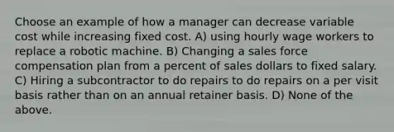 Choose an example of how a manager can decrease variable cost while increasing fixed cost. A) using hourly wage workers to replace a robotic machine. B) Changing a sales force compensation plan from a percent of sales dollars to fixed salary. C) Hiring a subcontractor to do repairs to do repairs on a per visit basis rather than on an annual retainer basis. D) None of the above.