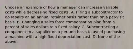 Choose an example of how a manager can increase variable costs while decreasing fixed costs. A. Hiring a subcontractor to do repairs on an annual retainer basis rather than on a​ per-visit basis. B. Changing a sales force compensation plan from a percent of sales dollars to a fixed salary. C. Subcontracting a component to a supplier on a​ per-unit basis to avoid purchasing a machine with a high fixed depreciation cost. D. None of the above.