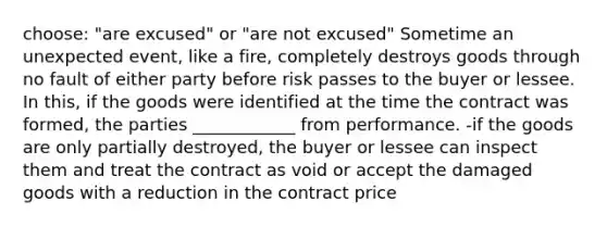 choose: "are excused" or "are not excused" Sometime an unexpected event, like a fire, completely destroys goods through no fault of either party before risk passes to the buyer or lessee. In this, if the goods were identified at the time the contract was formed, the parties ____________ from performance. -if the goods are only partially destroyed, the buyer or lessee can inspect them and treat the contract as void or accept the damaged goods with a reduction in the contract price