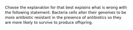 Choose the explanation for that best explains what is wrong with the following statement: Bacteria cells alter their genomes to be more antibiotic resistant in the presence of antibiotics so they are more likely to survive to produce offspring.