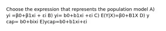 Choose the expression that represents the population model A) yi =β0+β1xi + εi B) yi= b0+b1xi +εi C) E(Y|X)=β0+B1X D) y cap= b0+bixi E)ycap=b0+b1xi+εi