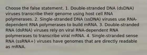 Choose the false statement. 1. Double-stranded DNA (dsDNA) viruses transcribe their genome using host cell RNA polymerases. 2. Single-stranded DNA (ssDNA) viruses use RNA-dependent RNA polymerases to build mRNA. 3. Double-stranded RNA (dsRNA) viruses rely on viral RNA-dependent RNA polymerases to transcribe viral mRNA. 4. Single-stranded sense RNA (ssRNA+) viruses have genomes that are directly readable as mRNA.