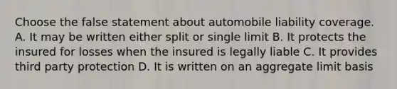 Choose the false statement about automobile liability coverage. A. It may be written either split or single limit B. It protects the insured for losses when the insured is legally liable C. It provides third party protection D. It is written on an aggregate limit basis