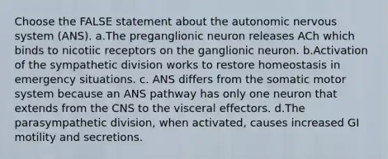 Choose the FALSE statement about the autonomic nervous system (ANS). a.The preganglionic neuron releases ACh which binds to nicotiic receptors on the ganglionic neuron. b.Activation of the sympathetic division works to restore homeostasis in emergency situations. c. ANS differs from the somatic motor system because an ANS pathway has only one neuron that extends from the CNS to the visceral effectors. d.The parasympathetic division, when activated, causes increased GI motility and secretions.