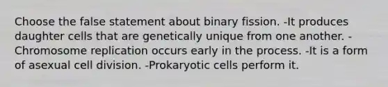 Choose the false statement about binary fission. -It produces daughter cells that are genetically unique from one another. -Chromosome replication occurs early in the process. -It is a form of asexual cell division. -Prokaryotic cells perform it.