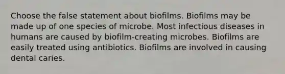 Choose the false statement about biofilms. Biofilms may be made up of one species of microbe. Most infectious diseases in humans are caused by biofilm-creating microbes. Biofilms are easily treated using antibiotics. Biofilms are involved in causing dental caries.