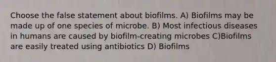 Choose the false statement about biofilms. A) Biofilms may be made up of one species of microbe. B) Most infectious diseases in humans are caused by biofilm-creating microbes C)Biofilms are easily treated using antibiotics D) Biofilms