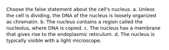 Choose the false statement about the cell's nucleus. a. Unless the cell is dividing, the DNA of the nucleus is loosely organized as chromatin. b. The nucleus contains a region called the nucleolus, where DNA is copied. c. The nucleus has a membrane that gives rise to the endoplasmic reticulum. d. The nucleus is typically visible with a light microscope.