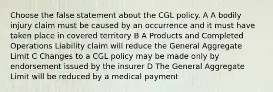 Choose the false statement about the CGL policy. A A bodily injury claim must be caused by an occurrence and it must have taken place in covered territory B A Products and Completed Operations Liability claim will reduce the General Aggregate Limit C Changes to a CGL policy may be made only by endorsement issued by the insurer D The General Aggregate Limit will be reduced by a medical payment