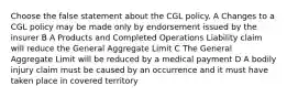 Choose the false statement about the CGL policy. A Changes to a CGL policy may be made only by endorsement issued by the insurer B A Products and Completed Operations Liability claim will reduce the General Aggregate Limit C The General Aggregate Limit will be reduced by a medical payment D A bodily injury claim must be caused by an occurrence and it must have taken place in covered territory