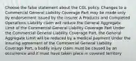 Choose the false statement about the CGL policy. Changes to a Commercial General Liability Coverage Part may be made only by endorsement issued by the insurer A Products and Completed Operations Liability claim will reduce the General Aggregate Limit of the Commercial General Liability Coverage Part Under the Commercial General Liability Coverage Part, the General Aggregate Limit will be reduced by a medical payment Under the insuring agreement of the Commercial General Liability Coverage Part, a bodily injury claim must be caused by an occurrence and it must have taken place in covered territory