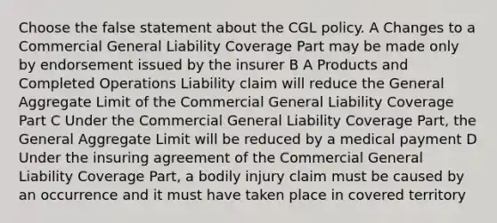 Choose the false statement about the CGL policy. A Changes to a Commercial General Liability Coverage Part may be made only by endorsement issued by the insurer B A Products and Completed Operations Liability claim will reduce the General Aggregate Limit of the Commercial General Liability Coverage Part C Under the Commercial General Liability Coverage Part, the General Aggregate Limit will be reduced by a medical payment D Under the insuring agreement of the Commercial General Liability Coverage Part, a bodily injury claim must be caused by an occurrence and it must have taken place in covered territory