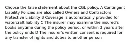 Choose the false statement about the CGL policy. A Contingent Liability Policies are also called Owners and Contractors Protective Liability B Coverage is automatically provided for watercraft liability C The insurer may examine the insured's books anytime during the policy period, or within 3 years after the policy ends D The insurer's written consent is required for any transfer of rights and duties to another person