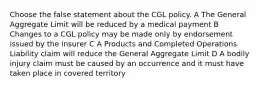 Choose the false statement about the CGL policy. A The General Aggregate Limit will be reduced by a medical payment B Changes to a CGL policy may be made only by endorsement issued by the insurer C A Products and Completed Operations Liability claim will reduce the General Aggregate Limit D A bodily injury claim must be caused by an occurrence and it must have taken place in covered territory