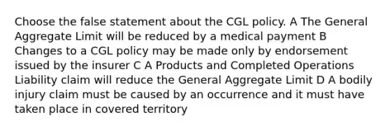 Choose the false statement about the CGL policy. A The General Aggregate Limit will be reduced by a medical payment B Changes to a CGL policy may be made only by endorsement issued by the insurer C A Products and Completed Operations Liability claim will reduce the General Aggregate Limit D A bodily injury claim must be caused by an occurrence and it must have taken place in covered territory