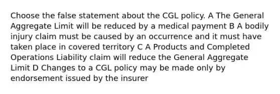 Choose the false statement about the CGL policy. A The General Aggregate Limit will be reduced by a medical payment B A bodily injury claim must be caused by an occurrence and it must have taken place in covered territory C A Products and Completed Operations Liability claim will reduce the General Aggregate Limit D Changes to a CGL policy may be made only by endorsement issued by the insurer