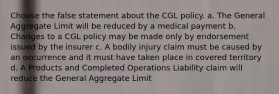 Choose the false statement about the CGL policy. a. The General Aggregate Limit will be reduced by a medical payment b. Changes to a CGL policy may be made only by endorsement issued by the insurer c. A bodily injury claim must be caused by an occurrence and it must have taken place in covered territory d. A Products and Completed Operations Liability claim will reduce the General Aggregate Limit