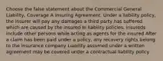 Choose the false statement about the Commercial General Liability, Coverage A Insuring Agreement. Under a liability policy, the insurer will pay any damages a third party has suffered which are caused by the insured In liability policies, insureds include other persons while acting as agents for the insured After a claim has been paid under a policy, any recovery rights belong to the insurance company Liability assumed under a written agreement may be covered under a contractual liability policy