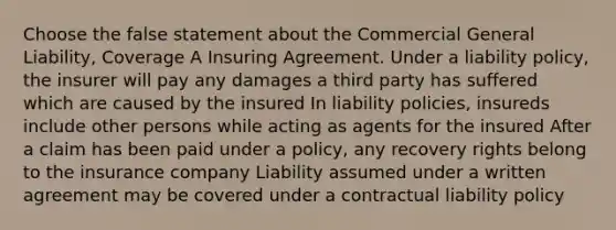 Choose the false statement about the Commercial General Liability, Coverage A Insuring Agreement. Under a liability policy, the insurer will pay any damages a third party has suffered which are caused by the insured In liability policies, insureds include other persons while acting as agents for the insured After a claim has been paid under a policy, any recovery rights belong to the insurance company Liability assumed under a written agreement may be covered under a contractual liability policy