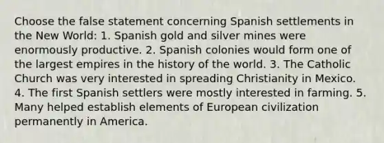 Choose the false statement concerning Spanish settlements in the New World: 1. Spanish gold and silver mines were enormously productive. 2. Spanish colonies would form one of the largest empires in the history of the world. 3. The Catholic Church was very interested in spreading Christianity in Mexico. 4. The first Spanish settlers were mostly interested in farming. 5. Many helped establish elements of European civilization permanently in America.