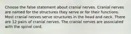 Choose the false statement about cranial nerves. Cranial nerves are named for the structures they serve or for their functions. Most cranial nerves serve structures in the head and neck. There are 12 pairs of cranial nerves. The cranial nerves are associated with the spinal cord.