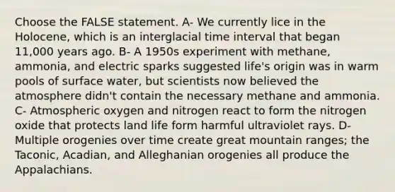 Choose the FALSE statement. A- We currently lice in the Holocene, which is an interglacial <a href='https://www.questionai.com/knowledge/kistlM8mUs-time-interval' class='anchor-knowledge'>time interval</a> that began 11,000 years ago. B- A 1950s experiment with methane, ammonia, and electric sparks suggested life's origin was in warm pools of surface water, but scientists now believed the atmosphere didn't contain the necessary methane and ammonia. C- Atmospheric oxygen and nitrogen react to form the nitrogen oxide that protects land life form harmful ultraviolet rays. D- Multiple orogenies over time create great mountain ranges; the Taconic, Acadian, and Alleghanian orogenies all produce the Appalachians.