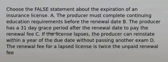 Choose the FALSE statement about the expiration of an insurance license. A. The producer must complete continuing education requirements before the renewal date B. The producer has a 31 day grace period after the renewal date to pay the renewal fee C. If the license lapses, the producer can reinstate within a year of the due date without passing another exam D. The renewal fee for a lapsed license is twice the unpaid renewal fee