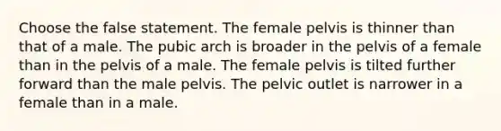 Choose the false statement. The female pelvis is thinner than that of a male. The pubic arch is broader in the pelvis of a female than in the pelvis of a male. The female pelvis is tilted further forward than the male pelvis. The pelvic outlet is narrower in a female than in a male.