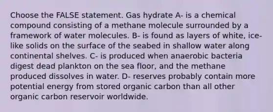 Choose the FALSE statement. Gas hydrate A- is a chemical compound consisting of a methane molecule surrounded by a framework of water molecules. B- is found as layers of white, ice-like solids on the surface of the seabed in shallow water along continental shelves. C- is produced when anaerobic bacteria digest dead plankton on the sea floor, and the methane produced dissolves in water. D- reserves probably contain more potential energy from stored organic carbon than all other organic carbon reservoir worldwide.