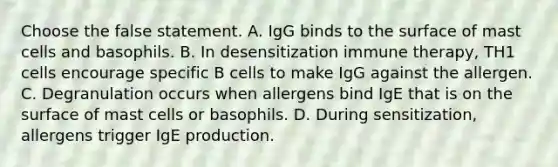 Choose the false statement. A. IgG binds to the surface of mast cells and basophils. B. In desensitization immune therapy, TH1 cells encourage specific B cells to make IgG against the allergen. C. Degranulation occurs when allergens bind IgE that is on the surface of mast cells or basophils. D. During sensitization, allergens trigger IgE production.