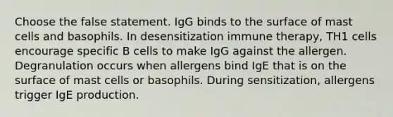 Choose the false statement. IgG binds to the surface of mast cells and basophils. In desensitization immune therapy, TH1 cells encourage specific B cells to make IgG against the allergen. Degranulation occurs when allergens bind IgE that is on the surface of mast cells or basophils. During sensitization, allergens trigger IgE production.