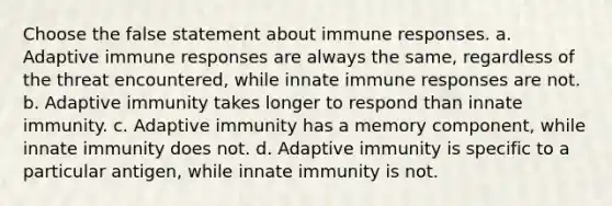 Choose the false statement about immune responses. a. Adaptive immune responses are always the same, regardless of the threat encountered, while innate immune responses are not. b. Adaptive immunity takes longer to respond than innate immunity. c. Adaptive immunity has a memory component, while innate immunity does not. d. Adaptive immunity is specific to a particular antigen, while innate immunity is not.