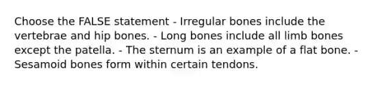 Choose the FALSE statement - Irregular bones include the vertebrae and hip bones. - Long bones include all limb bones except the patella. - The sternum is an example of a flat bone. - Sesamoid bones form within certain tendons.