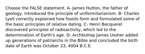 Choose the FALSE statement. A- James Hutton, the father of geology, introduced the principle of uniformitarianism. B- Charles Lyell correctly explained how fossils form and formulated some of the basic principles of relative dating. C- Henri Becquerel discovered principles of radioactivity, which led to the determination of Earth's age. D- Archbishop James Ussher added up generations of patriarchs in the Bible and concluded the birth date of Earth was October 23, 4004 B.C.E.