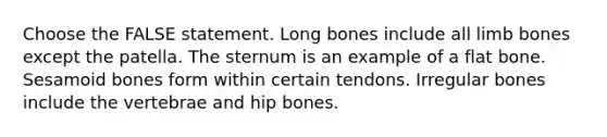 Choose the FALSE statement. Long bones include all limb bones except the patella. The sternum is an example of a flat bone. Sesamoid bones form within certain tendons. Irregular bones include the vertebrae and hip bones.