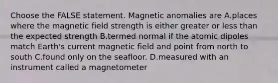 Choose the FALSE statement. Magnetic anomalies are A.places where the magnetic field strength is either greater or less than the expected strength B.termed normal if the atomic dipoles match Earth's current magnetic field and point from north to south C.found only on the seafloor. D.measured with an instrument called a magnetometer