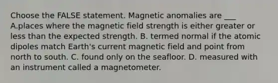 Choose the FALSE statement. Magnetic anomalies are ___ A.places where the magnetic field strength is either greater or less than the expected strength. B. termed normal if the atomic dipoles match Earth's current magnetic field and point from north to south. C. found only on the seafloor. D. measured with an instrument called a magnetometer.