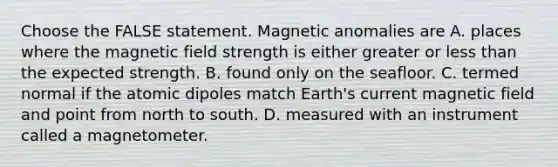 Choose the FALSE statement. Magnetic anomalies are A. places where the magnetic field strength is either greater or less than the expected strength. B. found only on the seafloor. C. termed normal if the atomic dipoles match Earth's current magnetic field and point from north to south. D. measured with an instrument called a magnetometer.