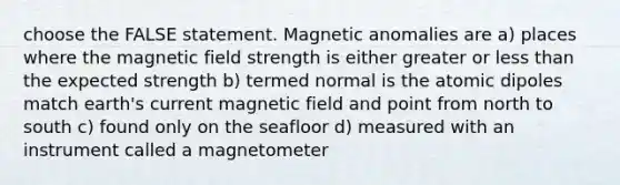 choose the FALSE statement. Magnetic anomalies are a) places where the magnetic field strength is either greater or less than the expected strength b) termed normal is the atomic dipoles match earth's current magnetic field and point from north to south c) found only on the seafloor d) measured with an instrument called a magnetometer