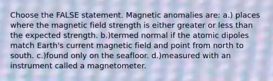 Choose the FALSE statement. Magnetic anomalies are: a.) places where the magnetic field strength is either greater or less than the expected strength. b.)termed normal if the atomic dipoles match Earth's current magnetic field and point from north to south. c.)found only on the seafloor. d.)measured with an instrument called a magnetometer.