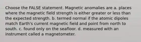 Choose the FALSE statement. Magnetic anomalies are a. places where the magnetic field strength is either greater or <a href='https://www.questionai.com/knowledge/k7BtlYpAMX-less-than' class='anchor-knowledge'>less than</a> the expected strength. b. termed normal if the atomic dipoles match Earth's current magnetic field and point from north to south. c. found only on the seafloor. d. measured with an instrument called a magnetometer.