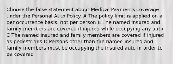 Choose the false statement about Medical Payments coverage under the Personal Auto Policy. A The policy limit is applied on a per occurrence basis, not per person B The named insured and family members are covered if injured while occupying any auto C The named insured and family members are covered if injured as pedestrians D Persons other than the named insured and family members must be occupying the insured auto in order to be covered