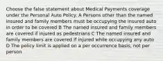 Choose the false statement about Medical Payments coverage under the Personal Auto Policy. A Persons other than the named insured and family members must be occupying the insured auto in order to be covered B The named insured and family members are covered if injured as pedestrians C The named insured and family members are covered if injured while occupying any auto D The policy limit is applied on a per occurrence basis, not per person