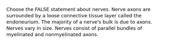 Choose the FALSE statement about nerves. Nerve axons are surrounded by a loose connective tissue layer called the endoneurium. The majority of a nerve's bulk is due to axons. Nerves vary in size. Nerves consist of parallel bundles of myelinated and nonmyelinated axons.